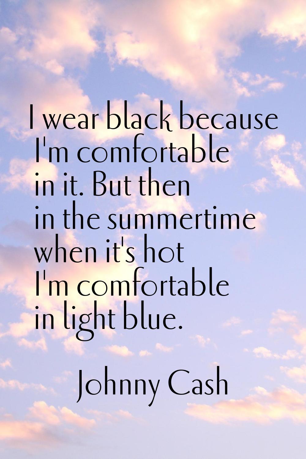 I wear black because I'm comfortable in it. But then in the summertime when it's hot I'm comfortabl