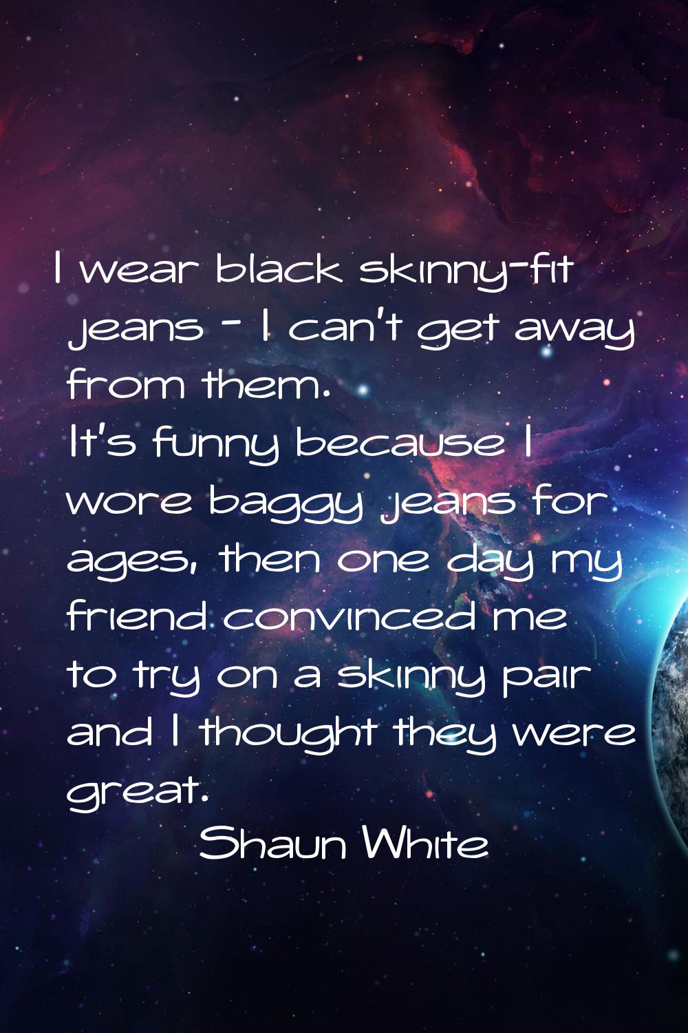 I wear black skinny-fit jeans - I can't get away from them. It's funny because I wore baggy jeans f