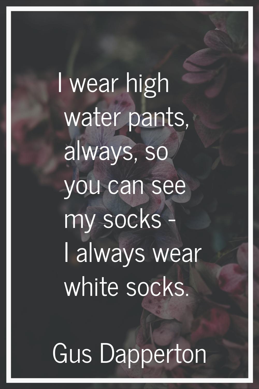 I wear high water pants, always, so you can see my socks - I always wear white socks.
