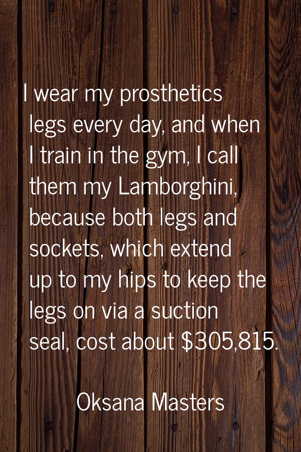 I wear my prosthetics legs every day, and when I train in the gym, I call them my Lamborghini, beca