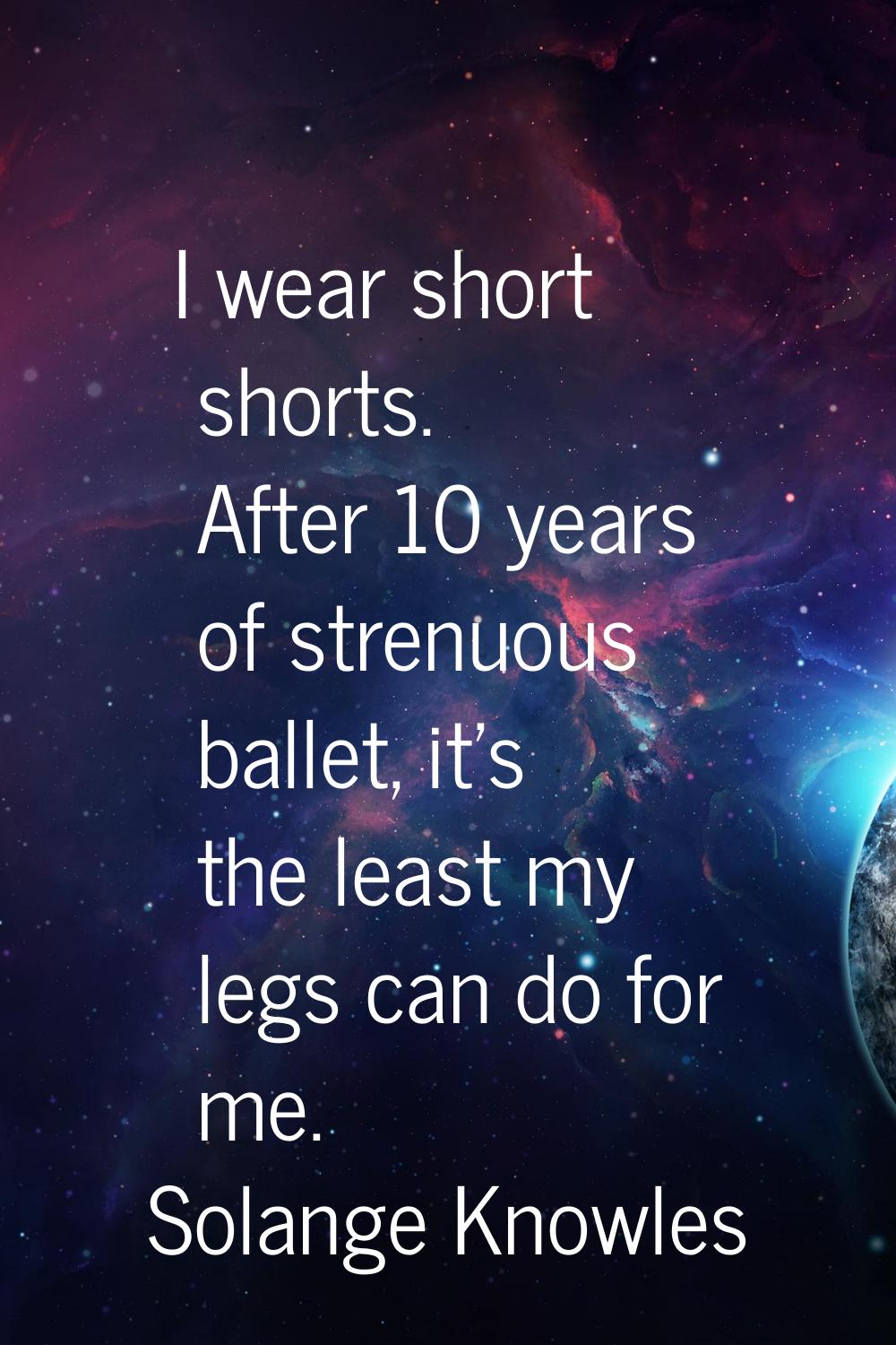 I wear short shorts. After 10 years of strenuous ballet, it's the least my legs can do for me.