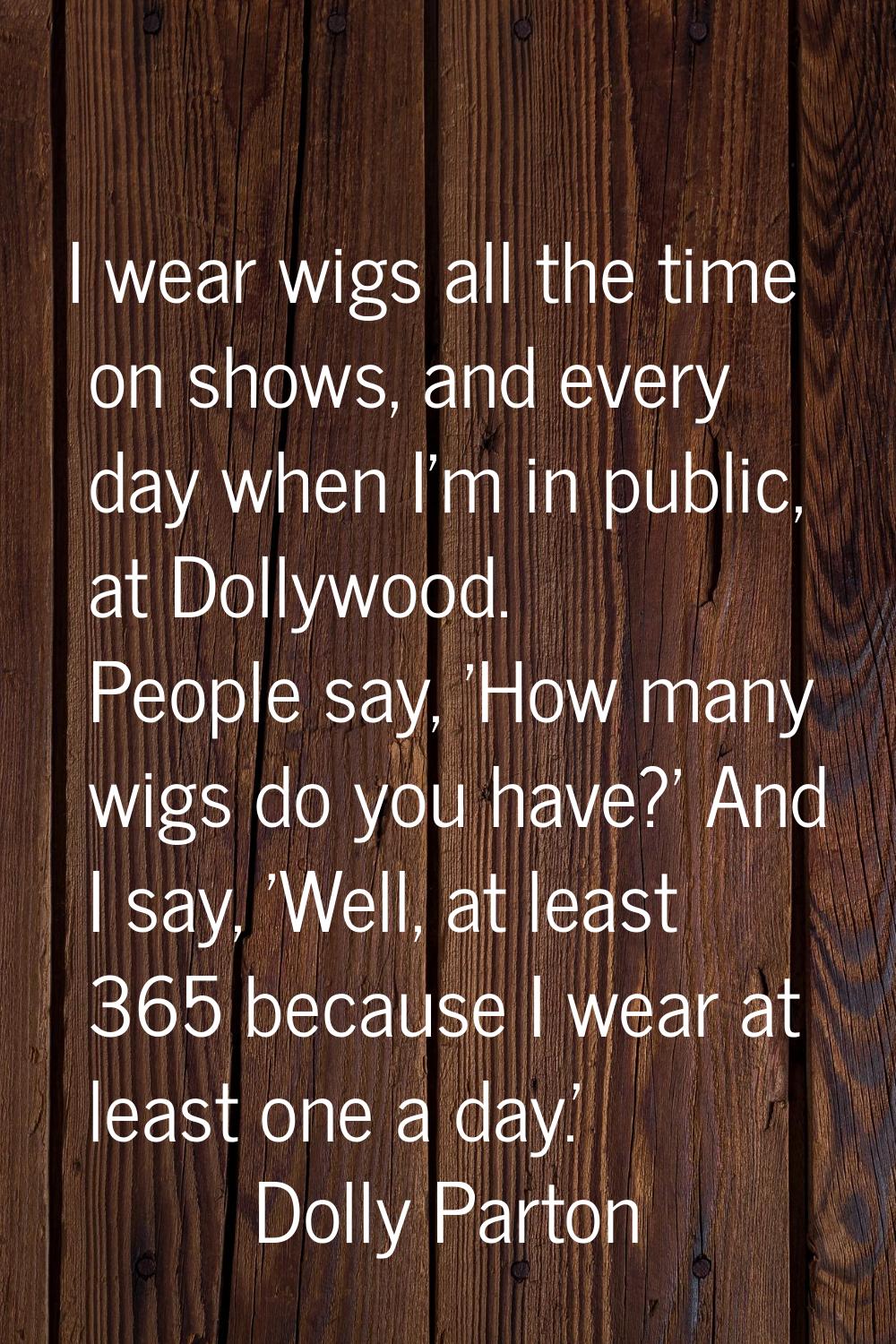 I wear wigs all the time on shows, and every day when I'm in public, at Dollywood. People say, 'How