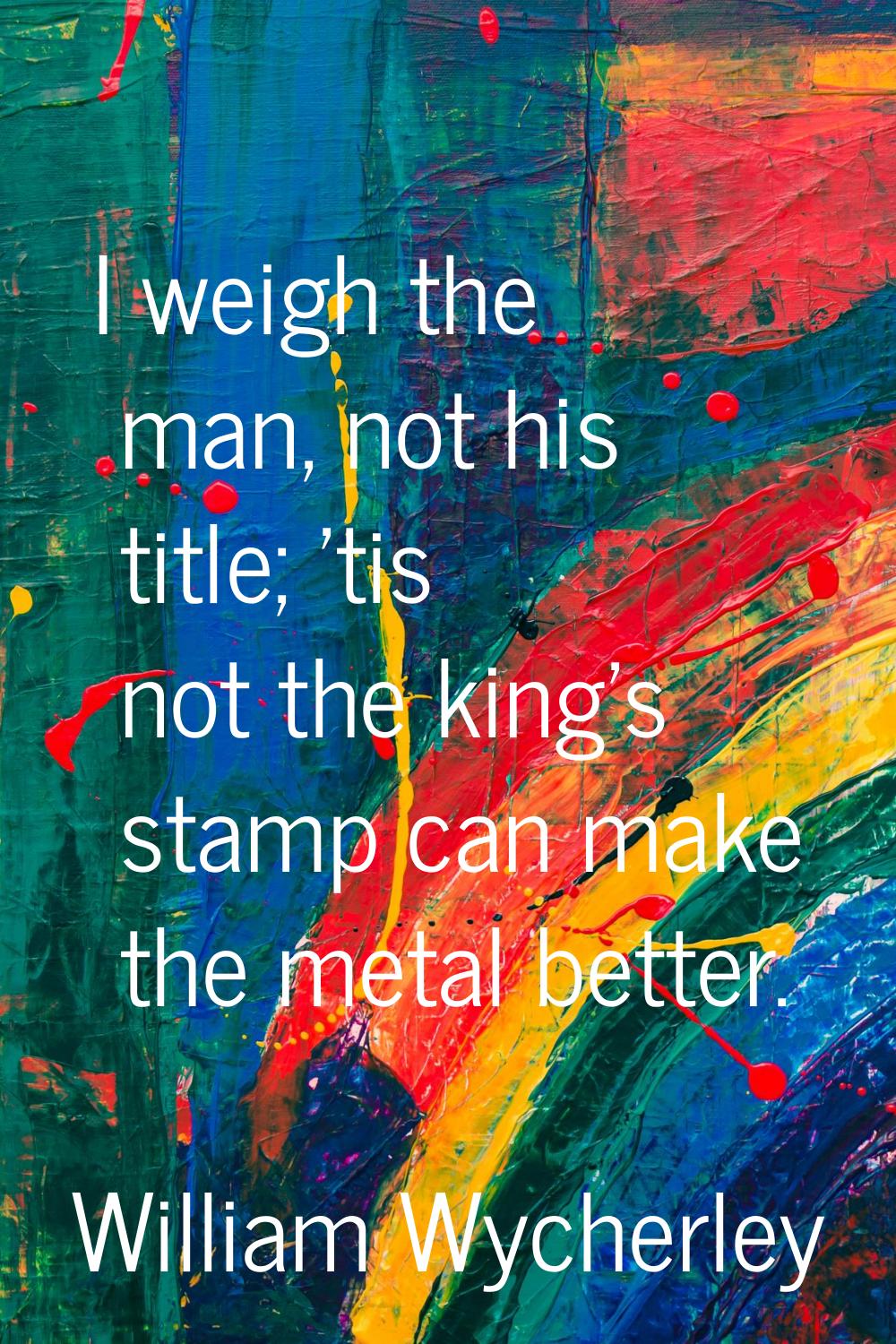 I weigh the man, not his title; 'tis not the king's stamp can make the metal better.