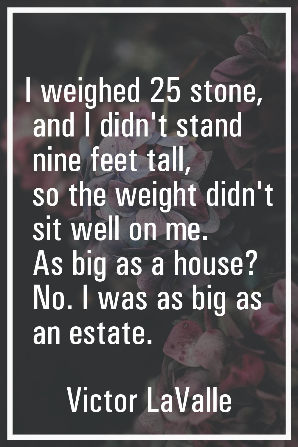 I weighed 25 stone, and I didn't stand nine feet tall, so the weight didn't sit well on me. As big 