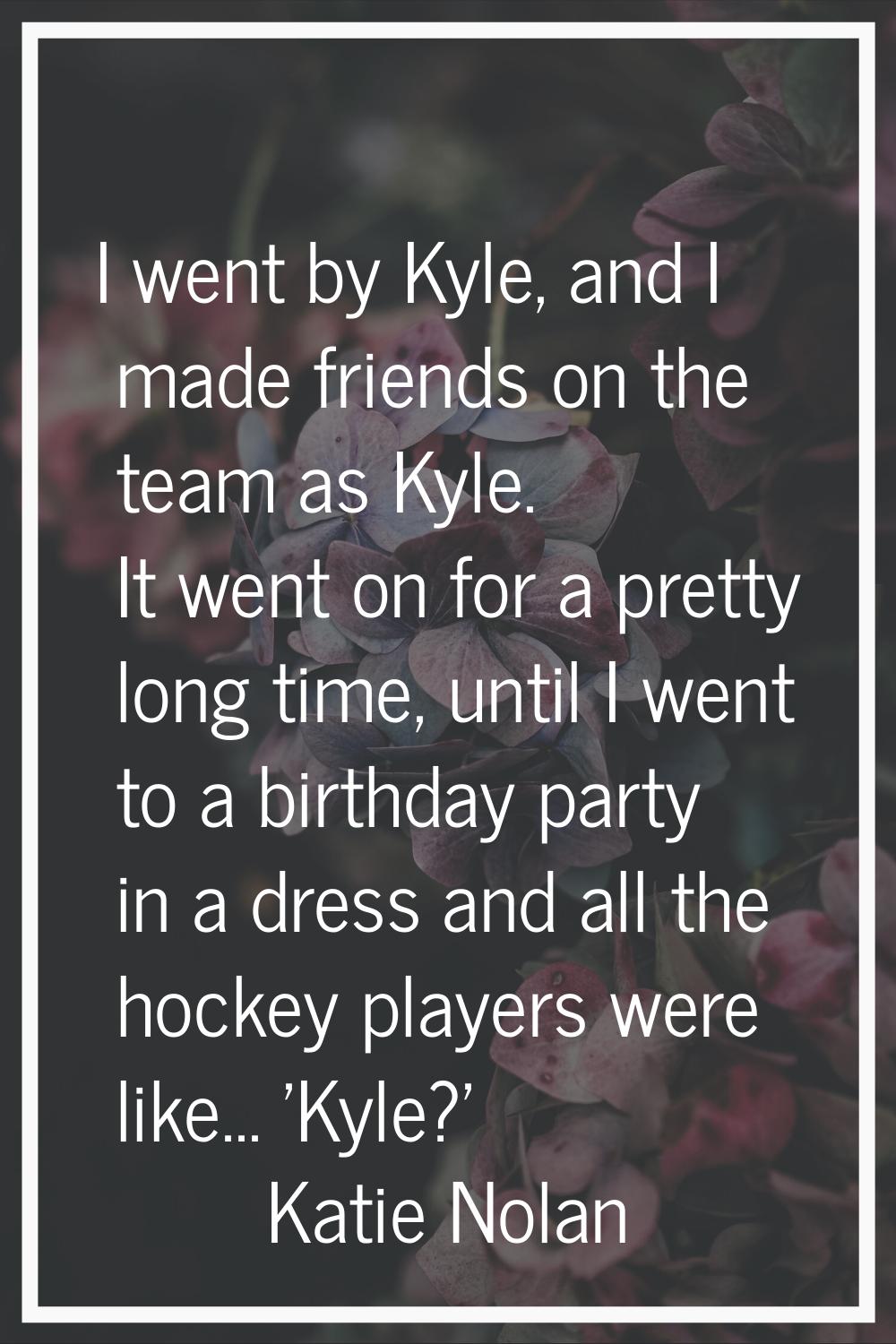 I went by Kyle, and I made friends on the team as Kyle. It went on for a pretty long time, until I 