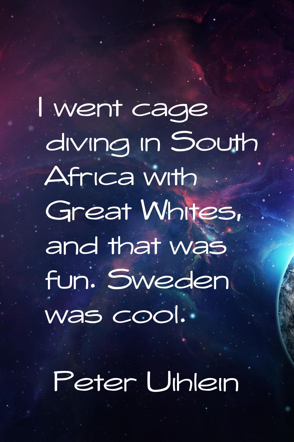 I went cage diving in South Africa with Great Whites, and that was fun. Sweden was cool.