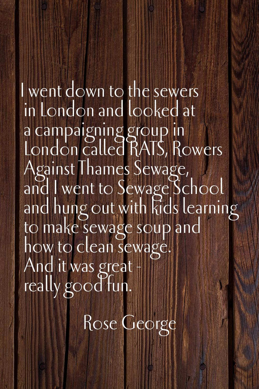 I went down to the sewers in London and looked at a campaigning group in London called RATS, Rowers