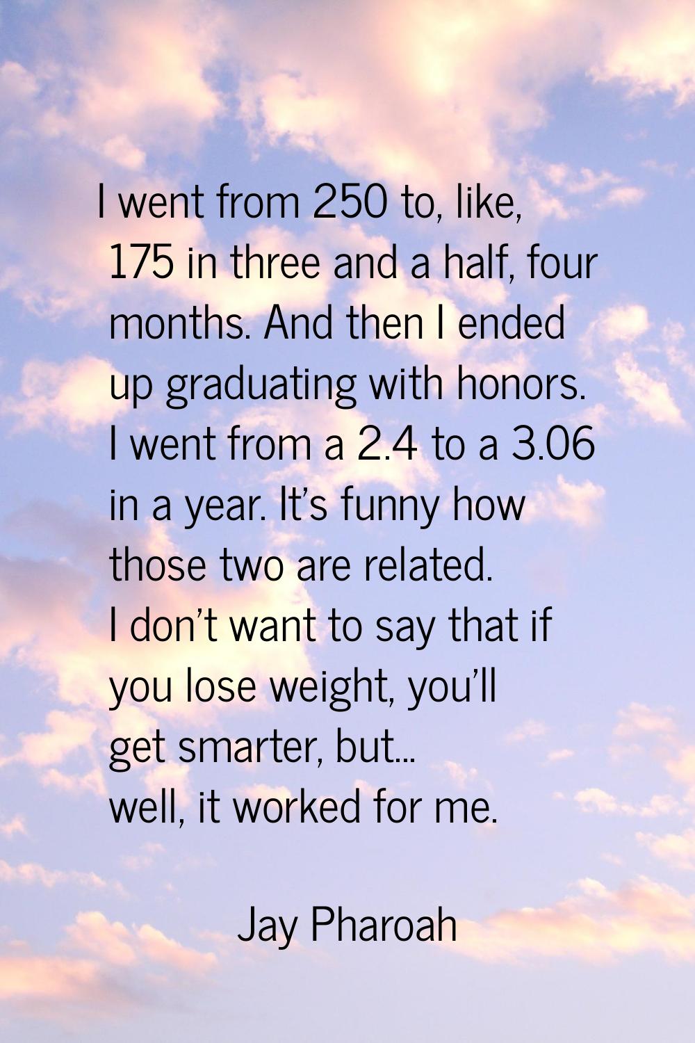 I went from 250 to, like, 175 in three and a half, four months. And then I ended up graduating with