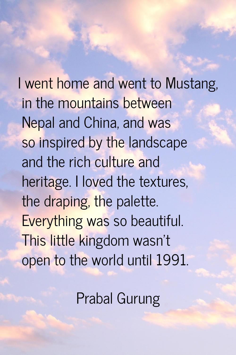 I went home and went to Mustang, in the mountains between Nepal and China, and was so inspired by t