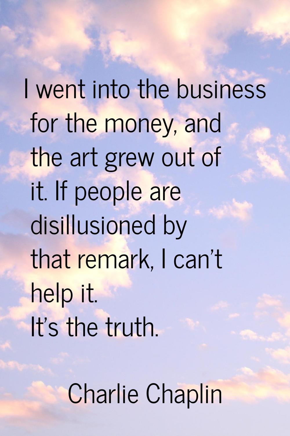 I went into the business for the money, and the art grew out of it. If people are disillusioned by 