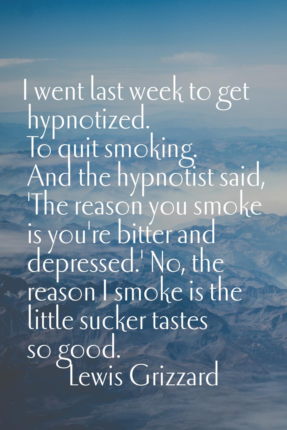 I went last week to get hypnotized. To quit smoking. And the hypnotist said, 'The reason you smoke 