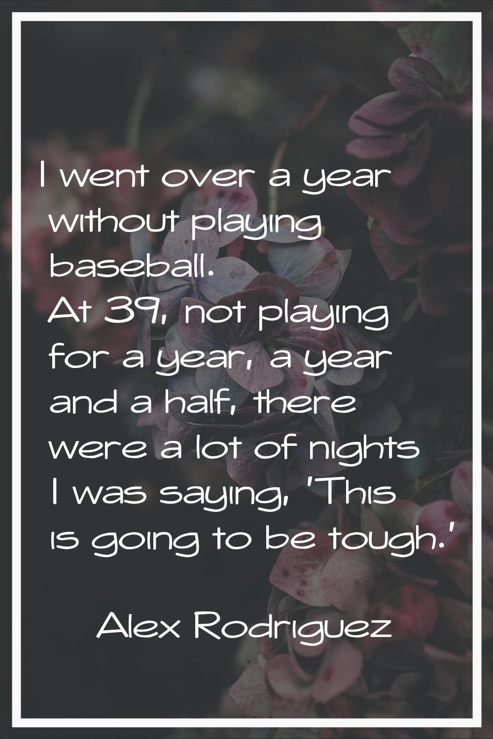 I went over a year without playing baseball. At 39, not playing for a year, a year and a half, ther