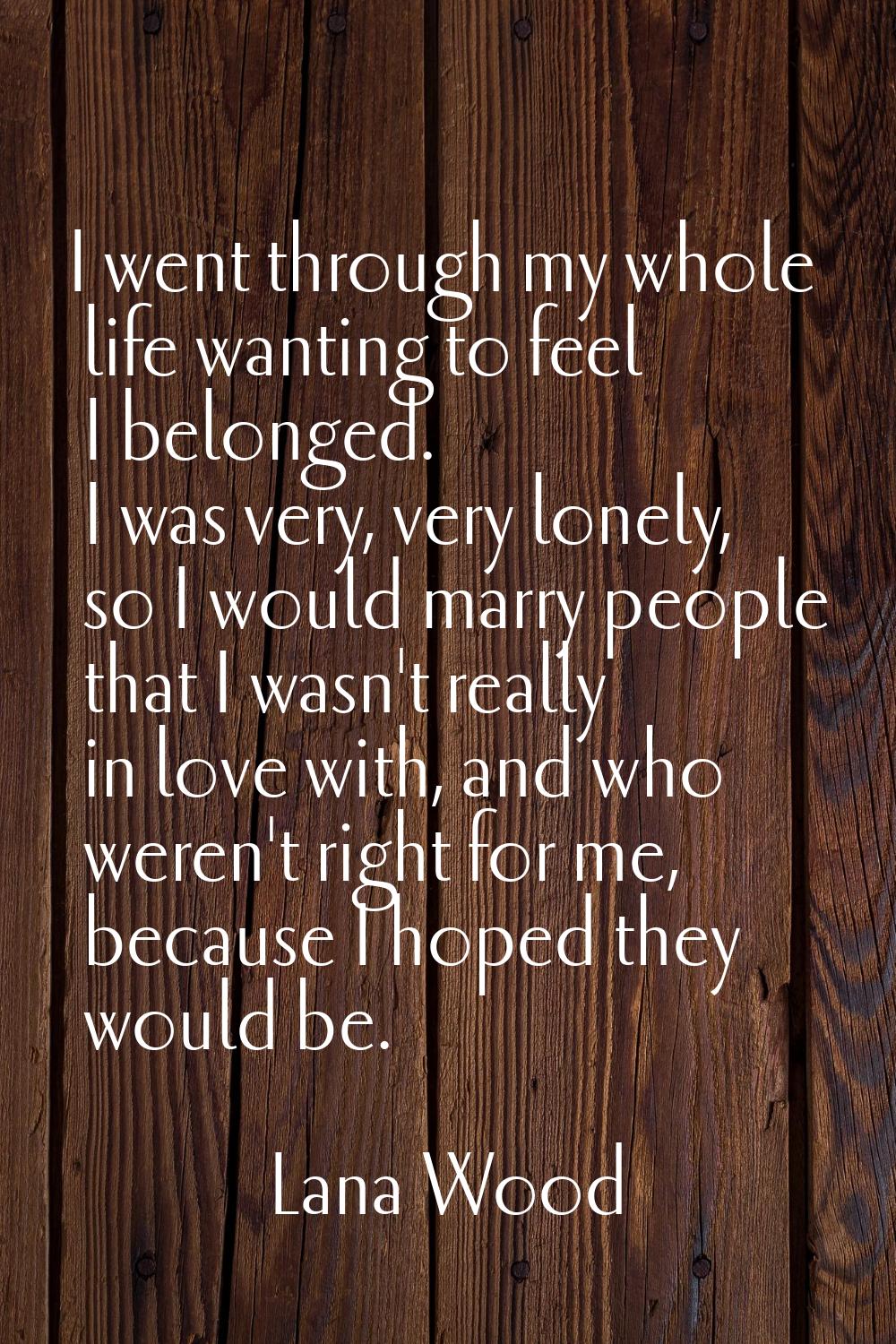 I went through my whole life wanting to feel I belonged. I was very, very lonely, so I would marry 