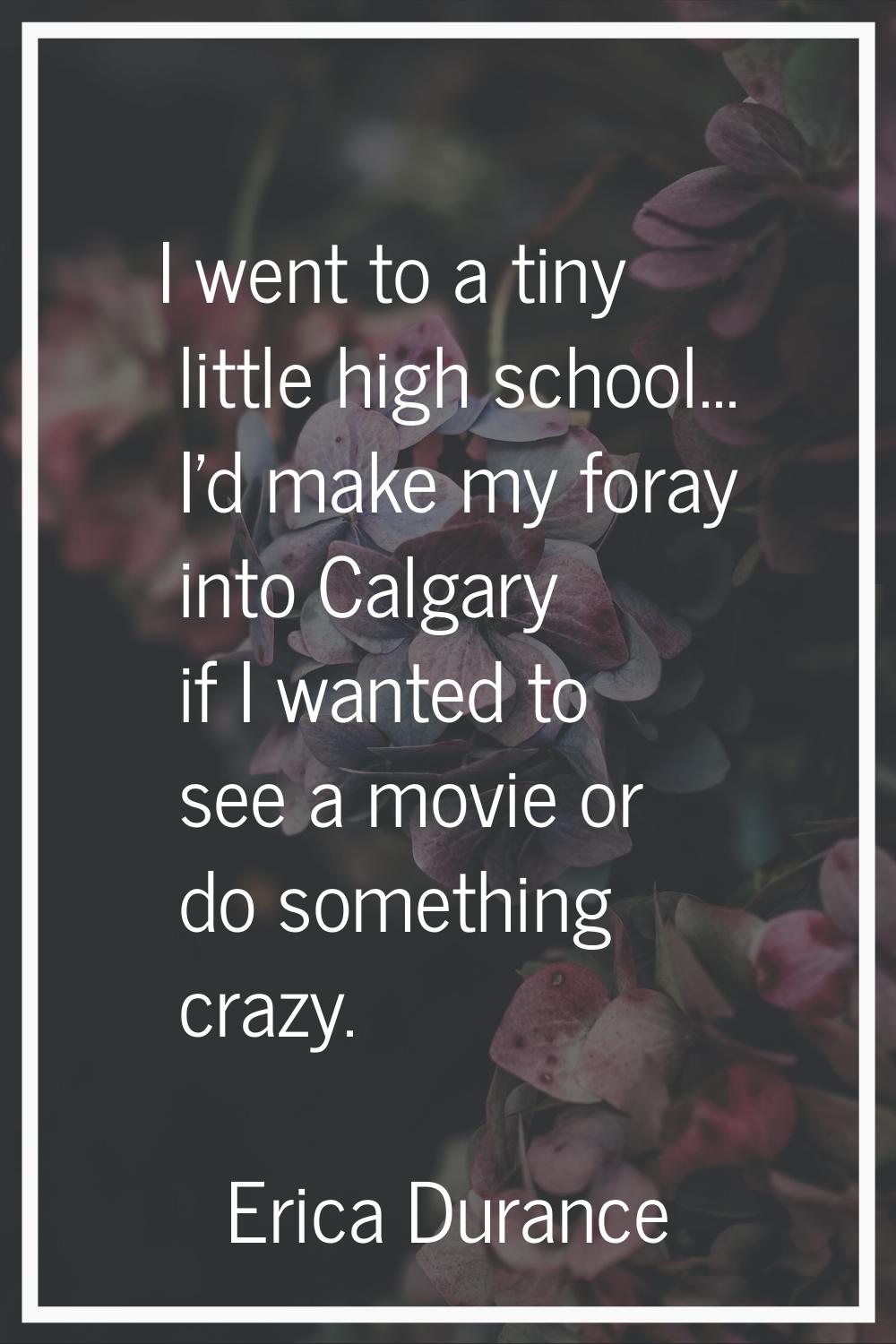 I went to a tiny little high school... I'd make my foray into Calgary if I wanted to see a movie or