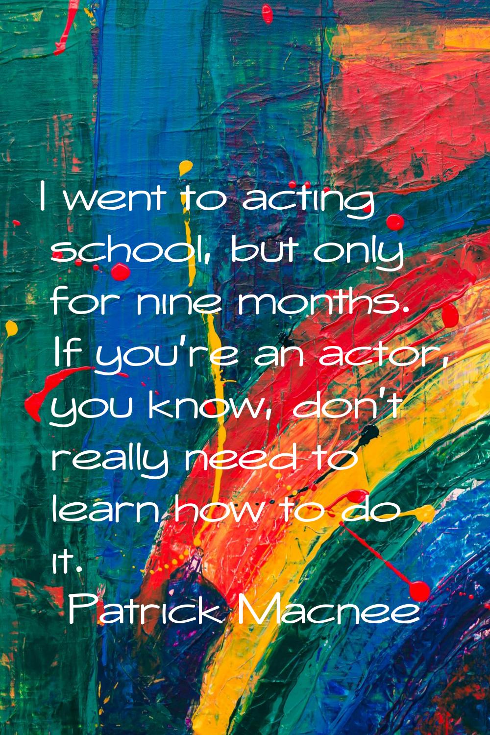 I went to acting school, but only for nine months. If you're an actor, you know, don't really need 