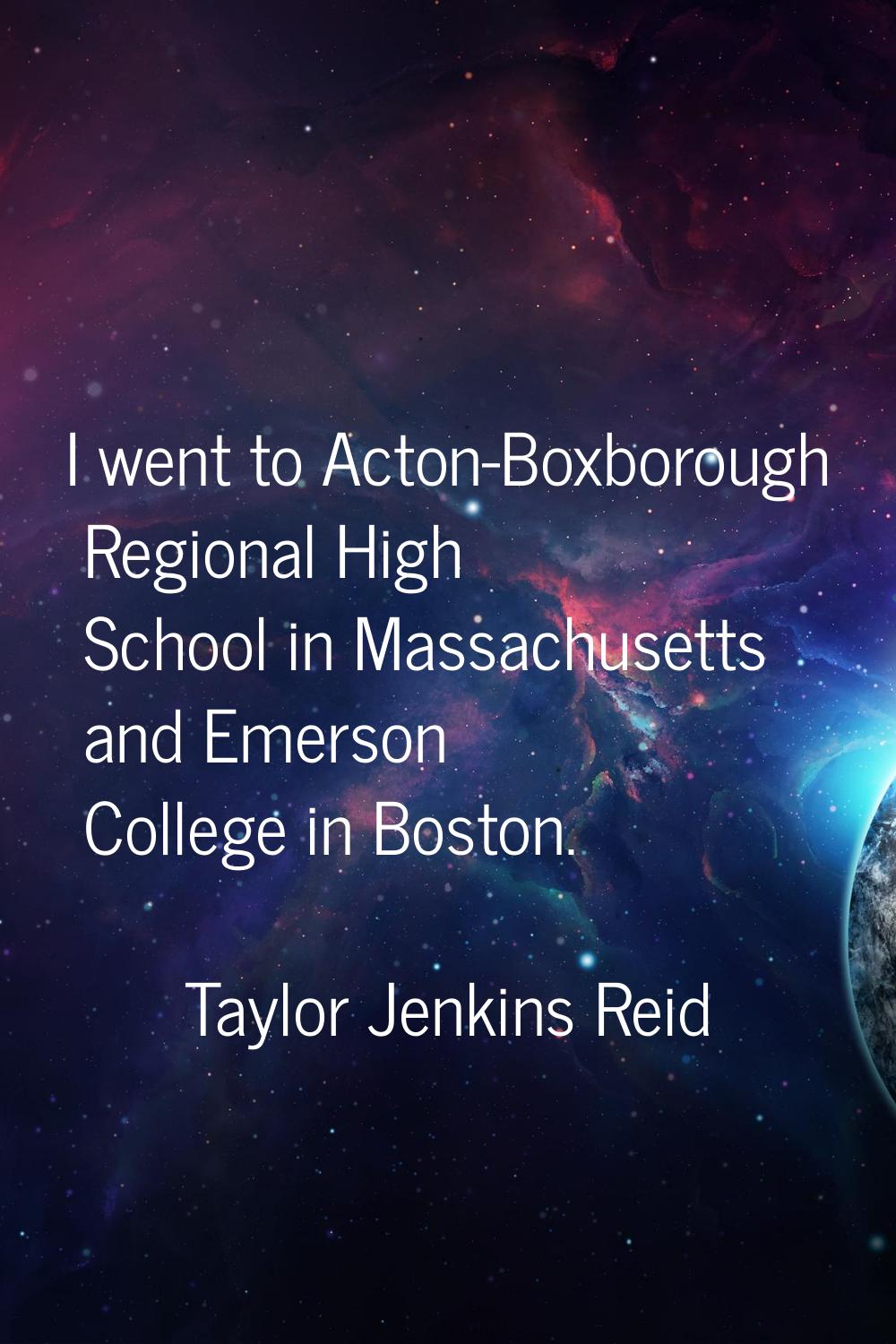 I went to Acton-Boxborough Regional High School in Massachusetts and Emerson College in Boston.