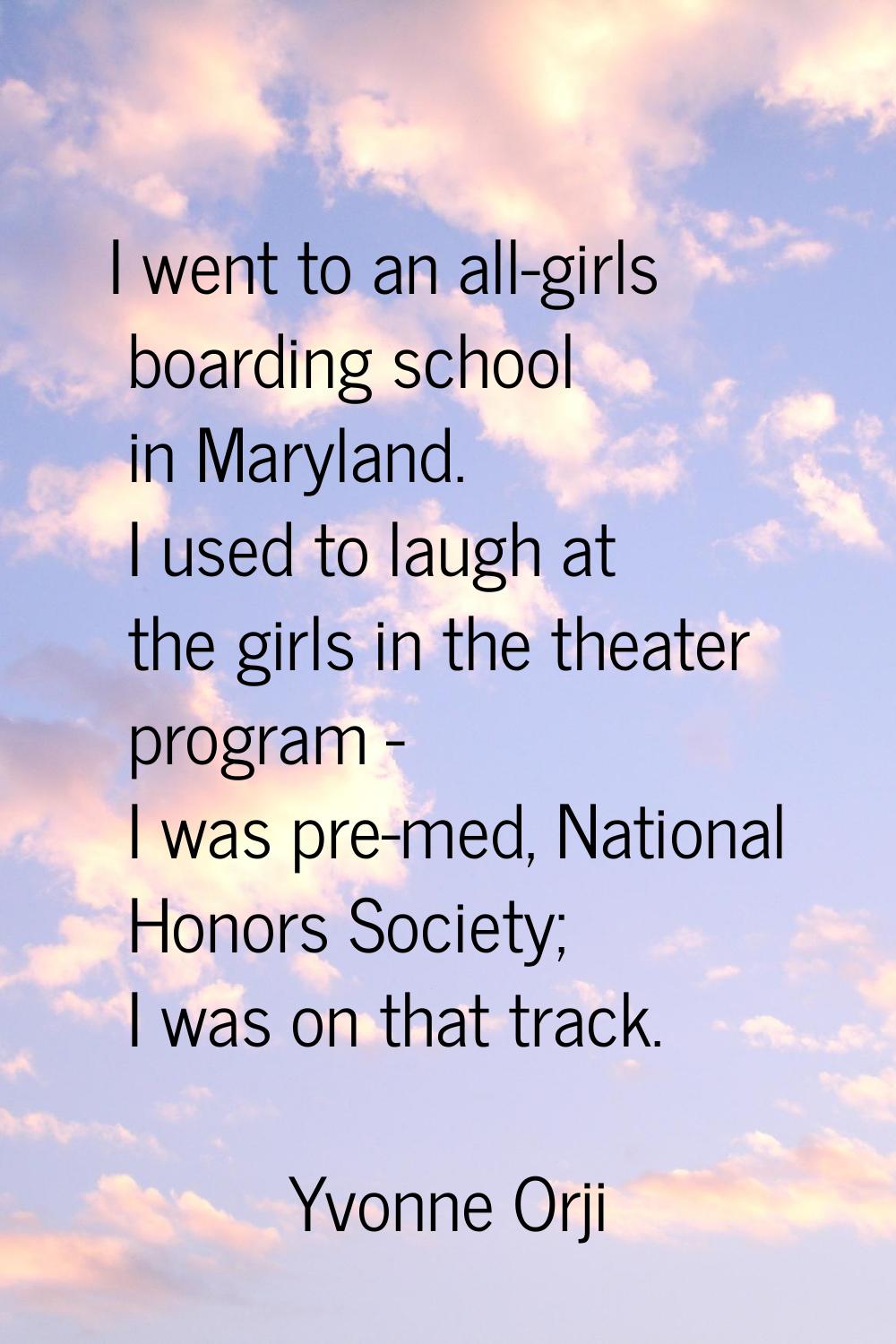 I went to an all-girls boarding school in Maryland. I used to laugh at the girls in the theater pro