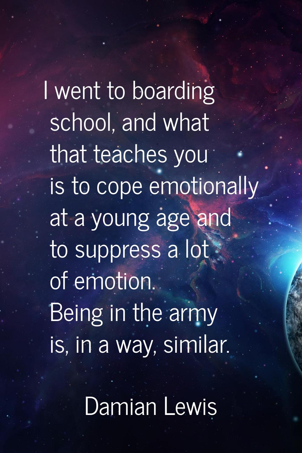 I went to boarding school, and what that teaches you is to cope emotionally at a young age and to s