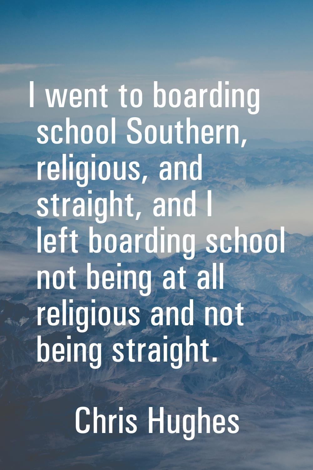I went to boarding school Southern, religious, and straight, and I left boarding school not being a