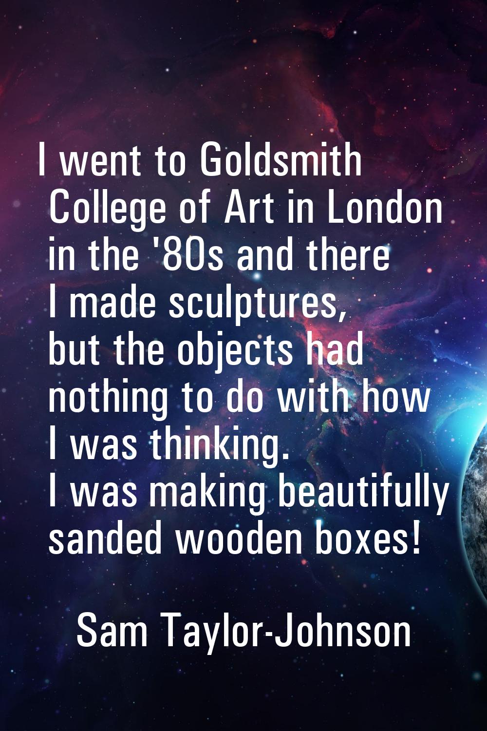 I went to Goldsmith College of Art in London in the '80s and there I made sculptures, but the objec