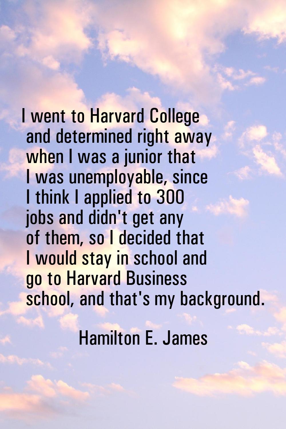 I went to Harvard College and determined right away when I was a junior that I was unemployable, si