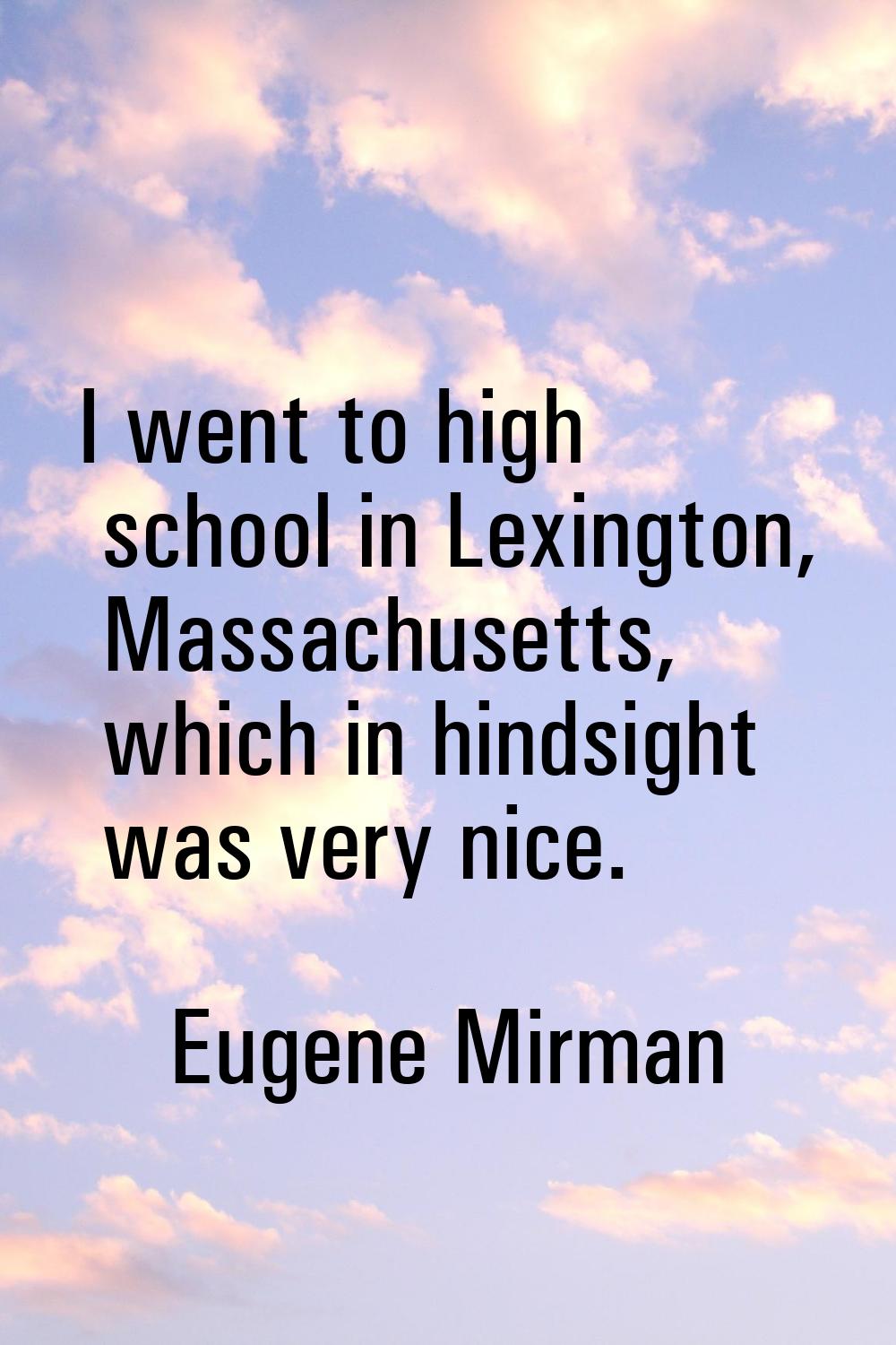 I went to high school in Lexington, Massachusetts, which in hindsight was very nice.