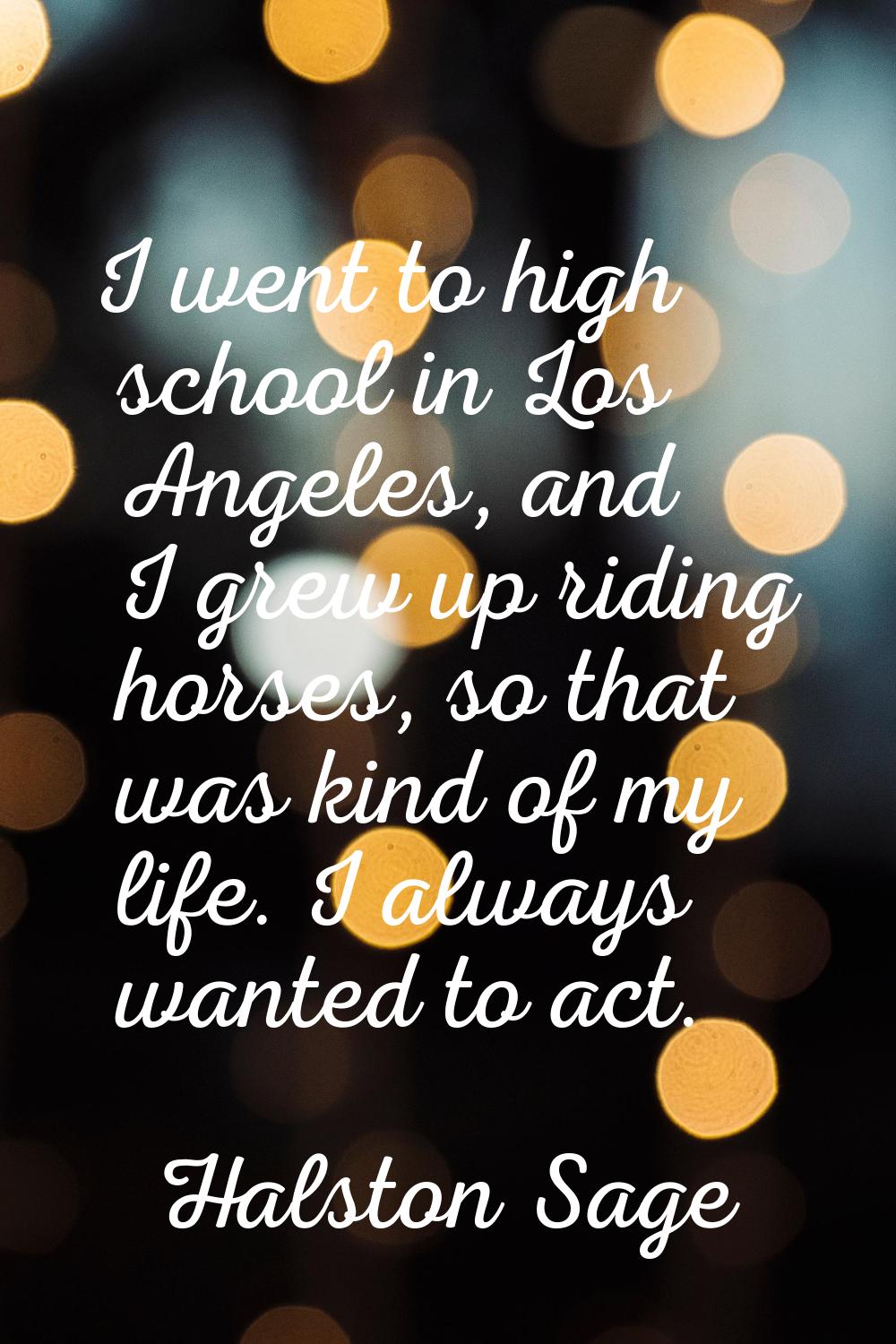 I went to high school in Los Angeles, and I grew up riding horses, so that was kind of my life. I a