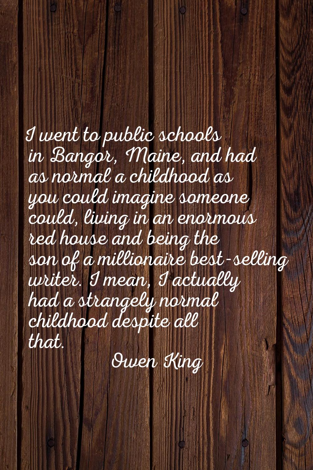 I went to public schools in Bangor, Maine, and had as normal a childhood as you could imagine someo