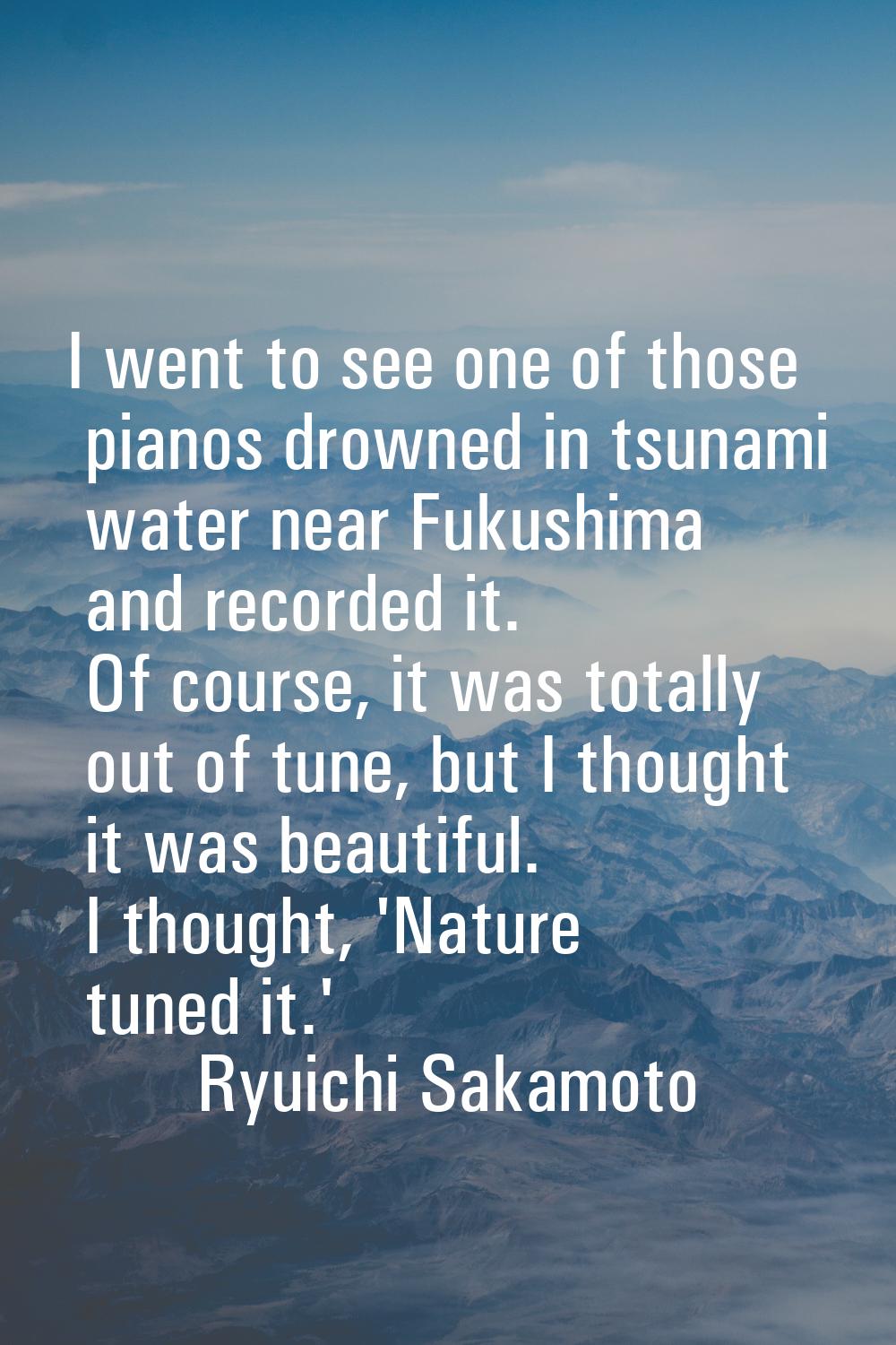I went to see one of those pianos drowned in tsunami water near Fukushima and recorded it. Of cours