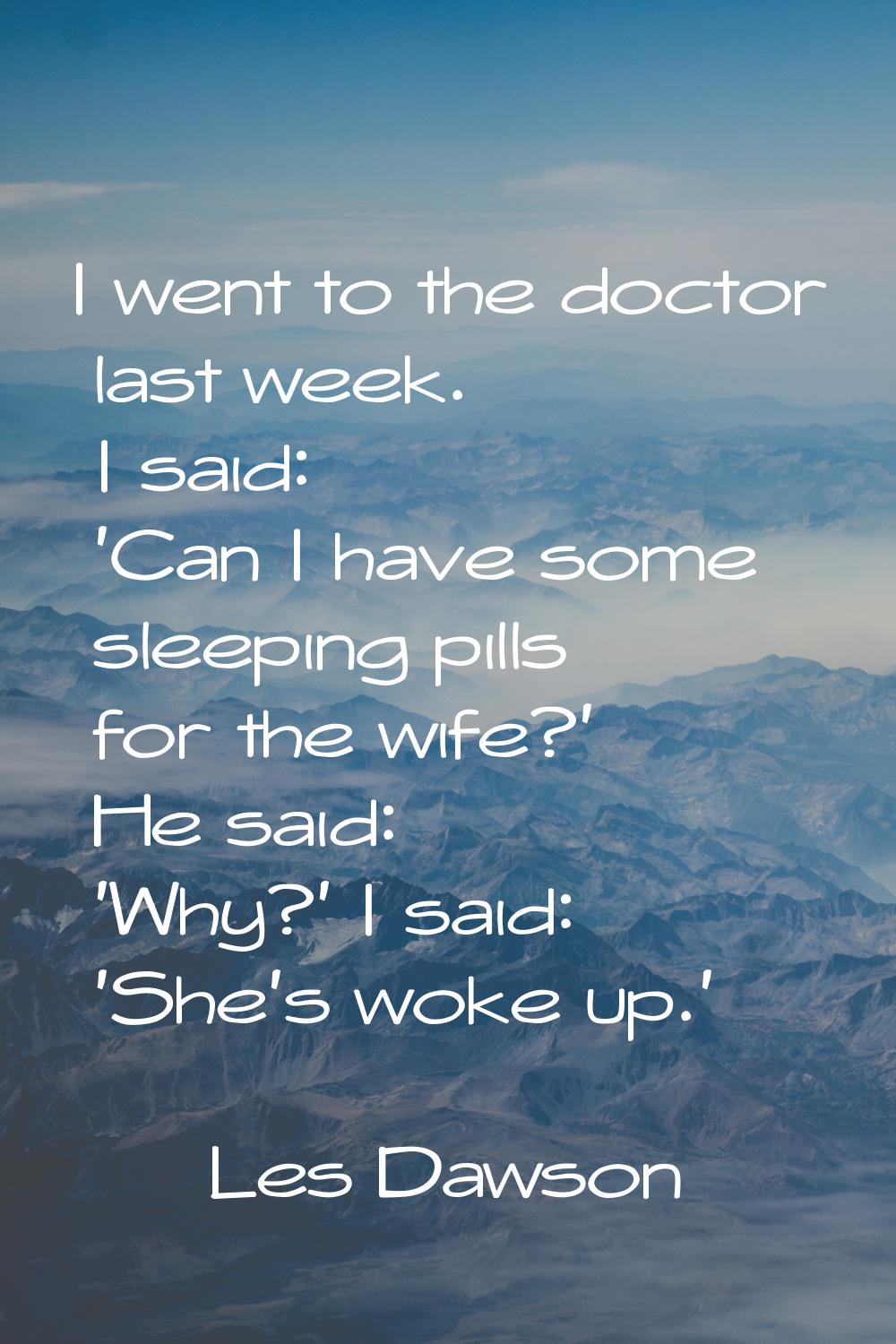 I went to the doctor last week. I said: 'Can I have some sleeping pills for the wife?' He said: 'Wh