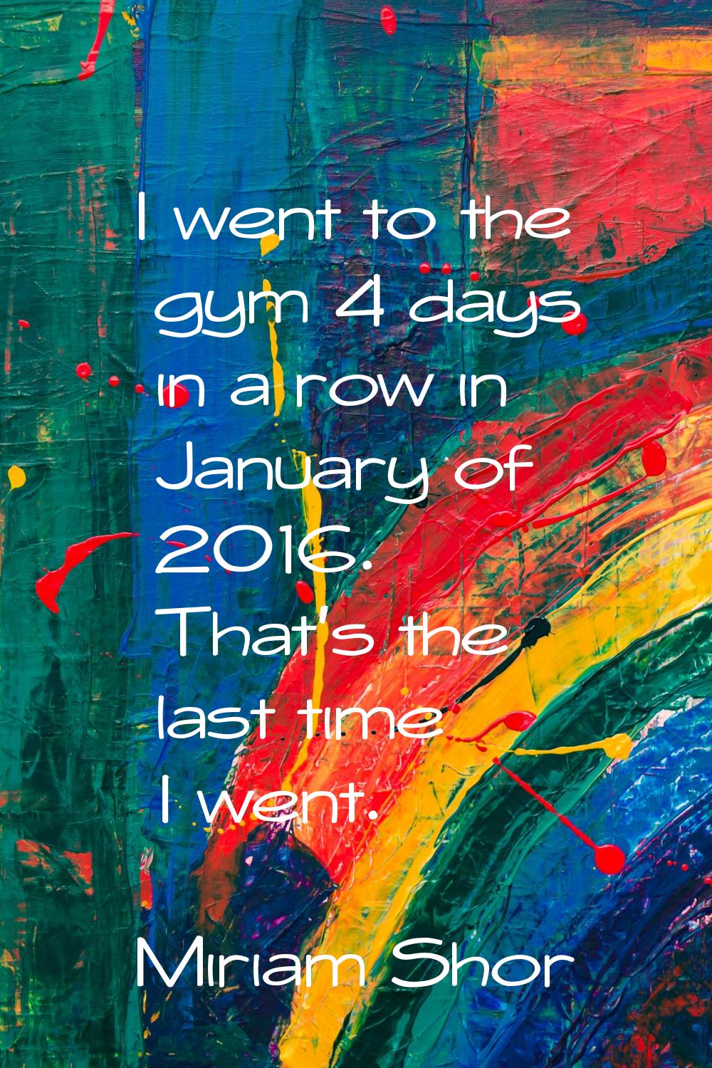 I went to the gym 4 days in a row in January of 2016. That's the last time I went.