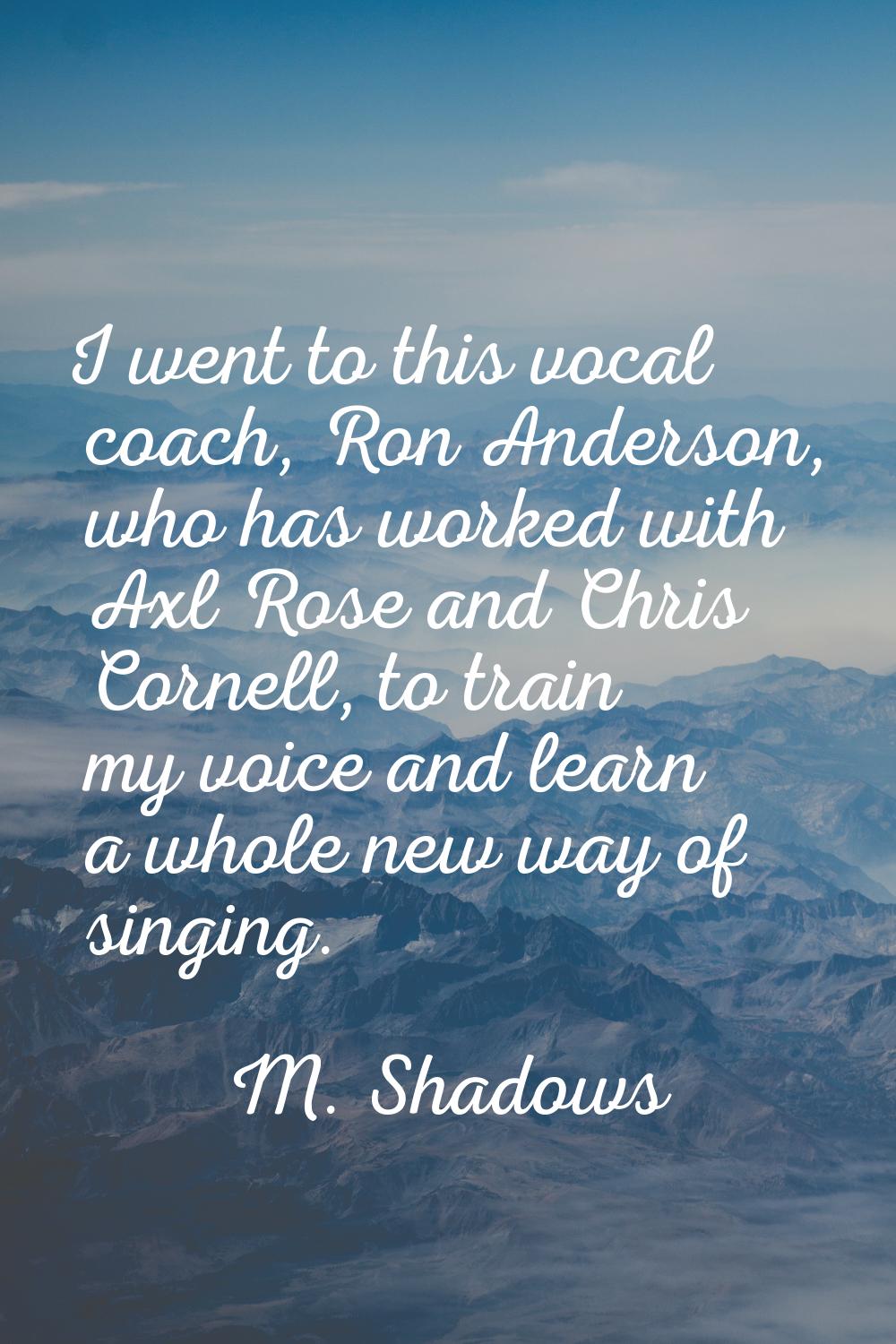 I went to this vocal coach, Ron Anderson, who has worked with Axl Rose and Chris Cornell, to train 