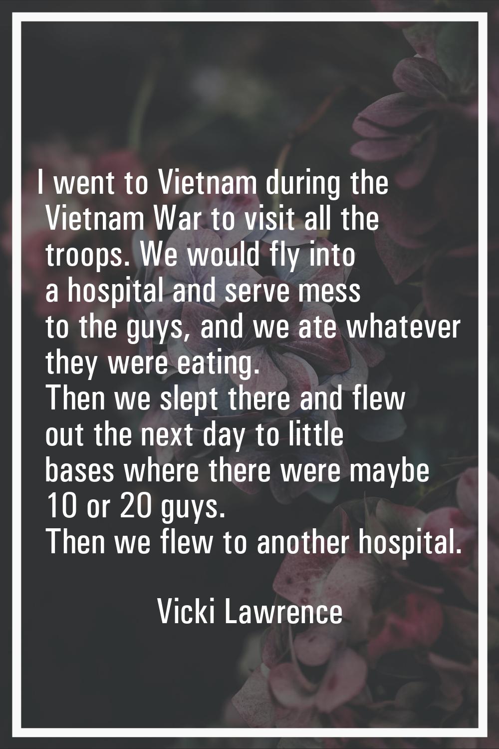 I went to Vietnam during the Vietnam War to visit all the troops. We would fly into a hospital and 