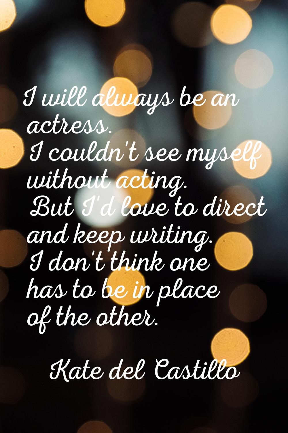 I will always be an actress. I couldn't see myself without acting. But I'd love to direct and keep 