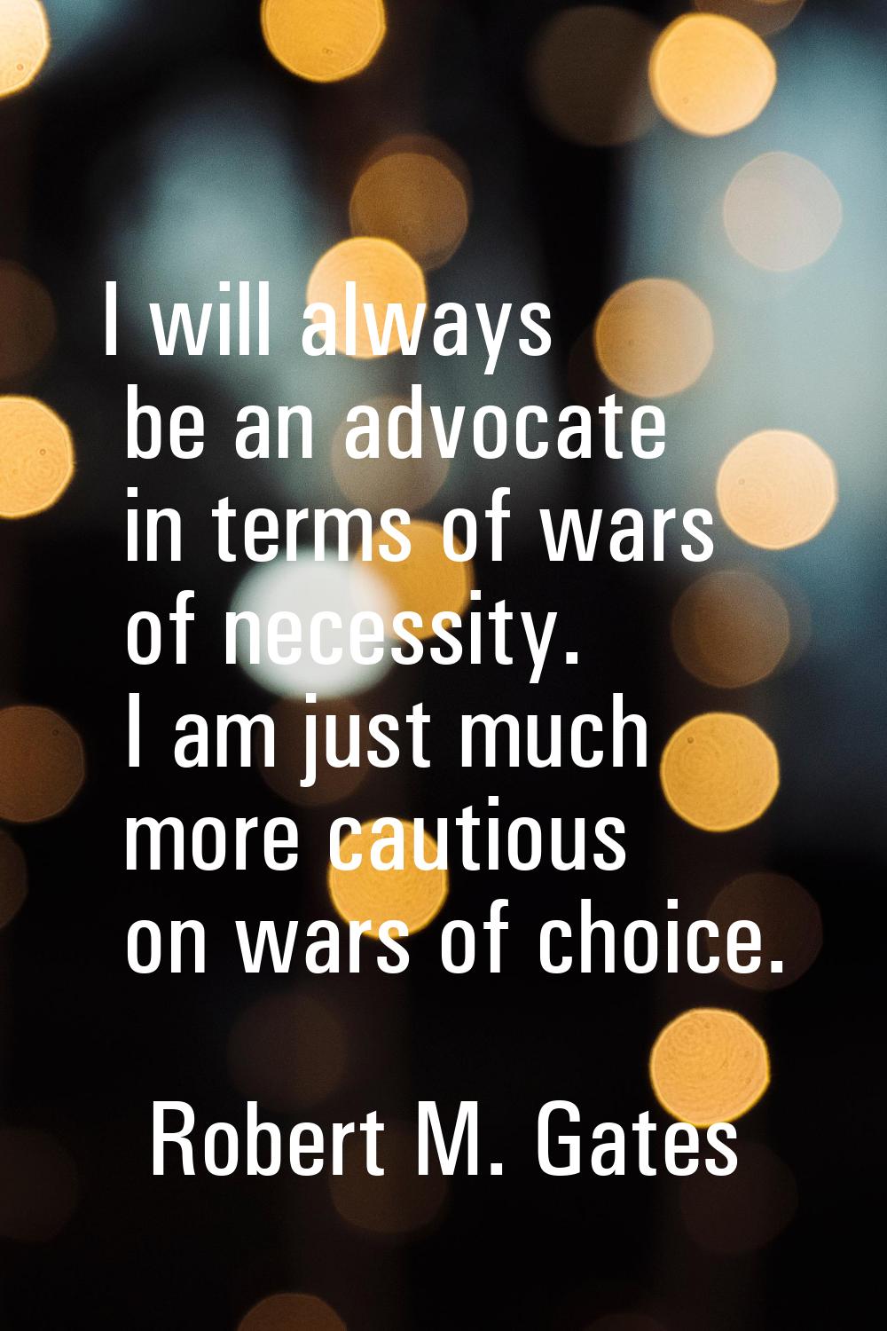I will always be an advocate in terms of wars of necessity. I am just much more cautious on wars of