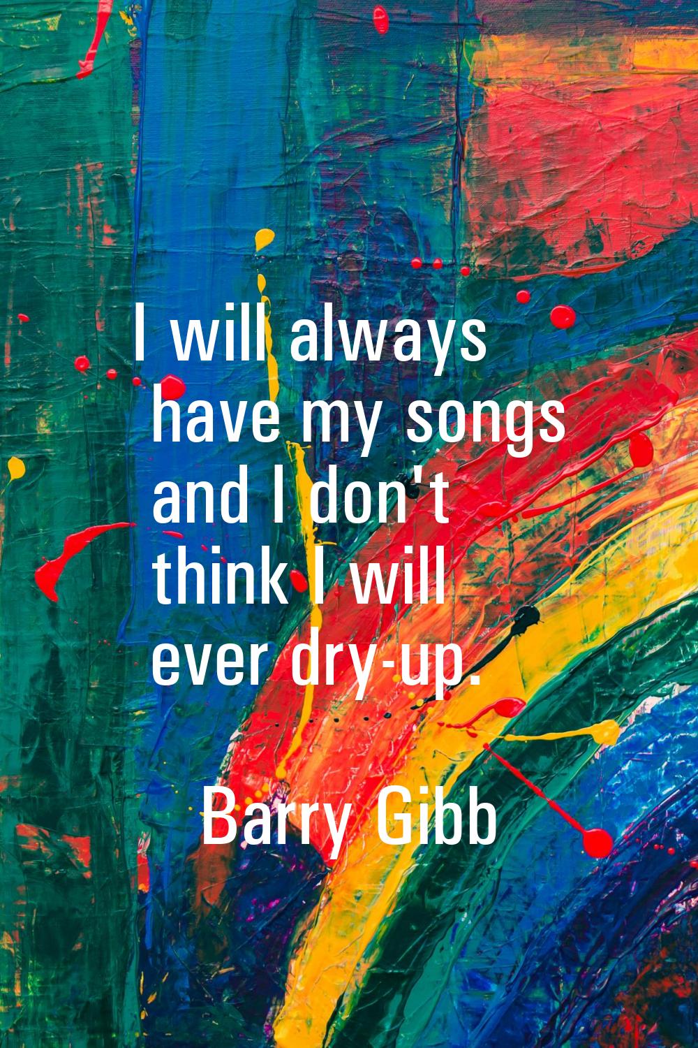 I will always have my songs and I don't think I will ever dry-up.