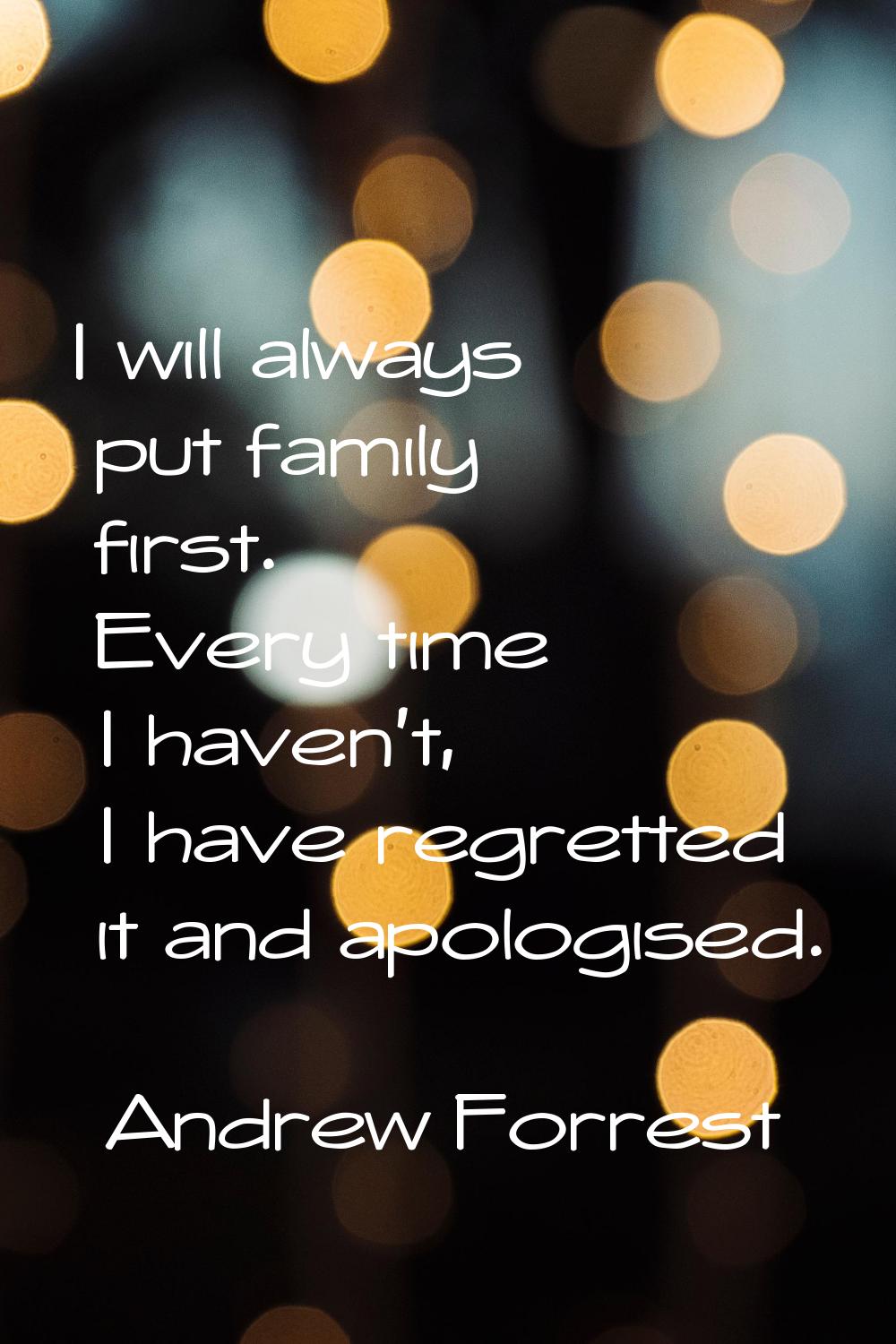 I will always put family first. Every time I haven't, I have regretted it and apologised.