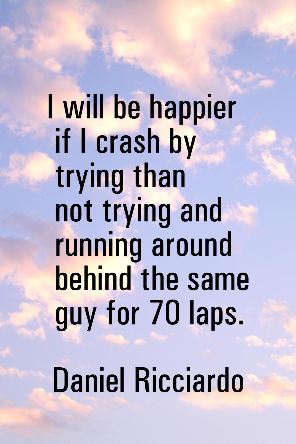 I will be happier if I crash by trying than not trying and running around behind the same guy for 7