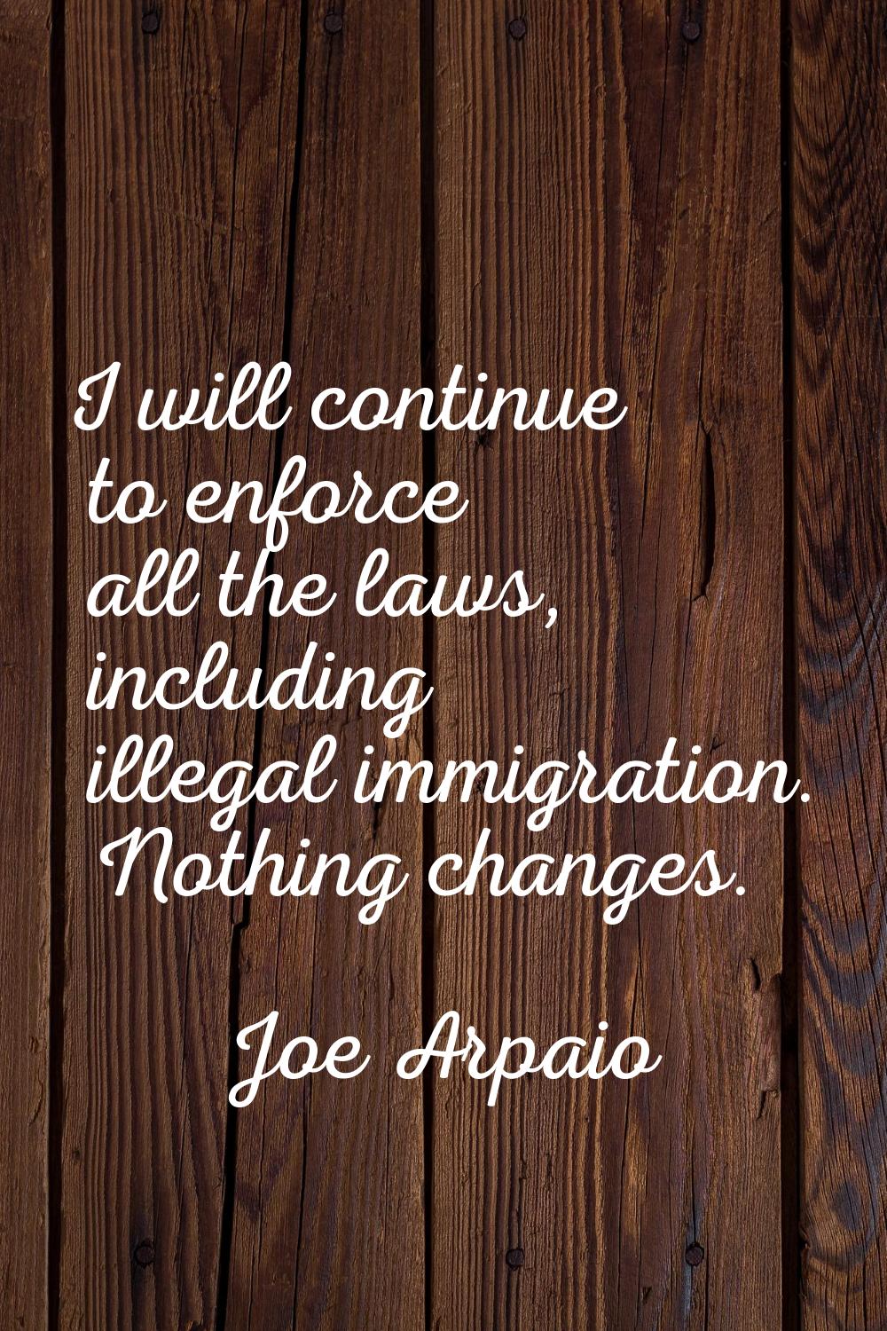 I will continue to enforce all the laws, including illegal immigration. Nothing changes.