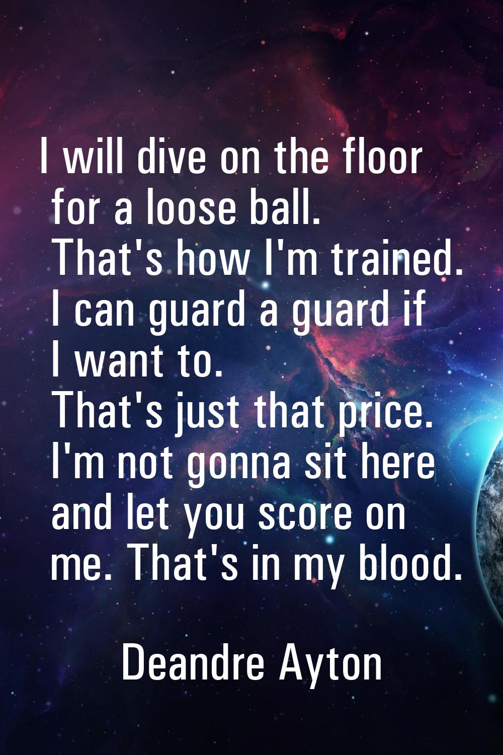 I will dive on the floor for a loose ball. That's how I'm trained. I can guard a guard if I want to