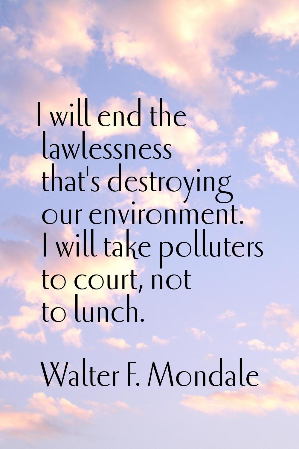 I will end the lawlessness that's destroying our environment. I will take polluters to court, not t