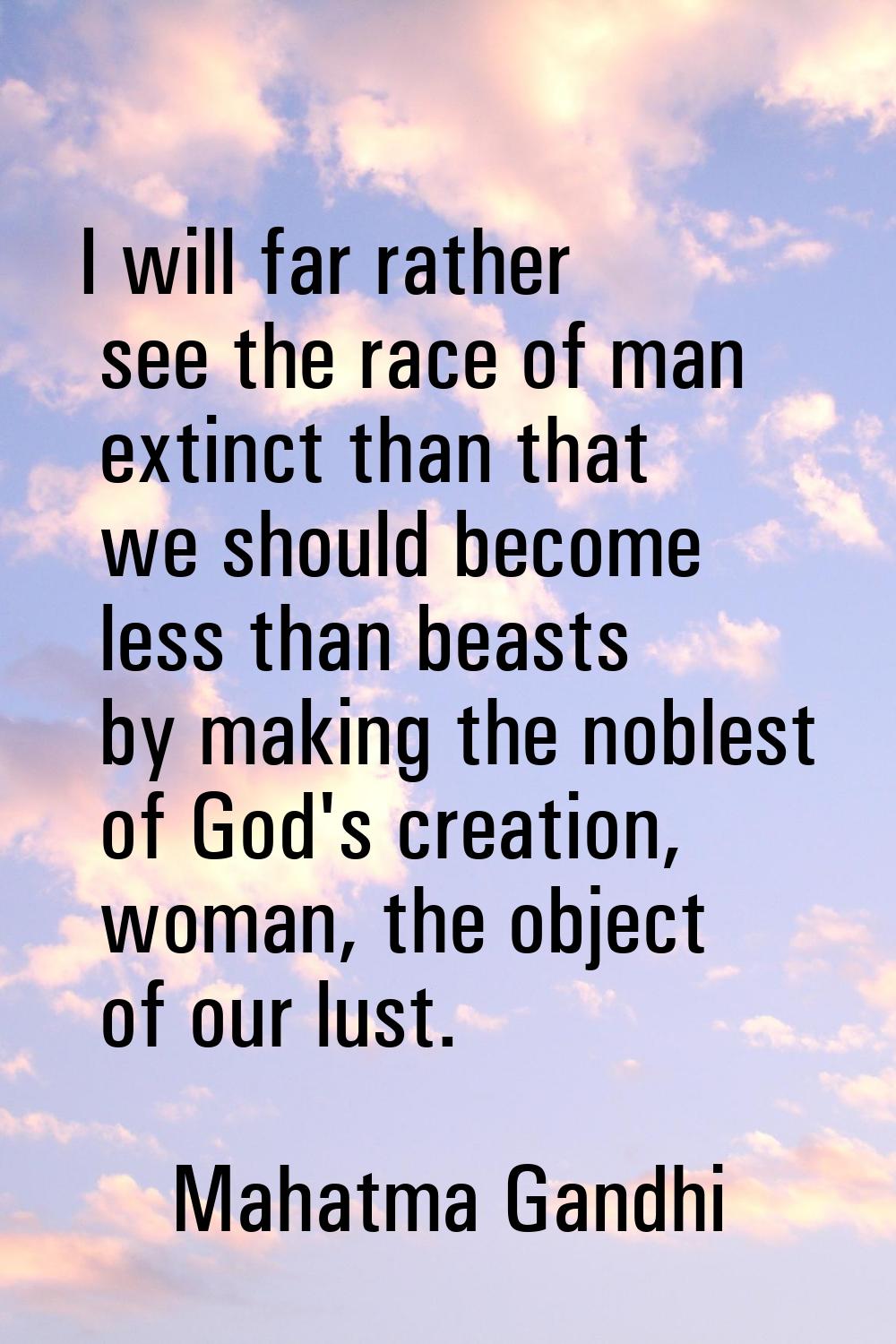 I will far rather see the race of man extinct than that we should become less than beasts by making