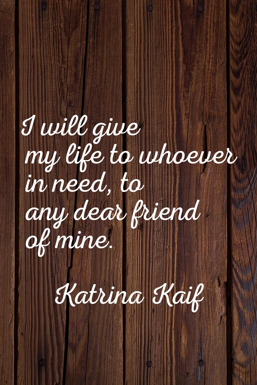 I will give my life to whoever in need, to any dear friend of mine.