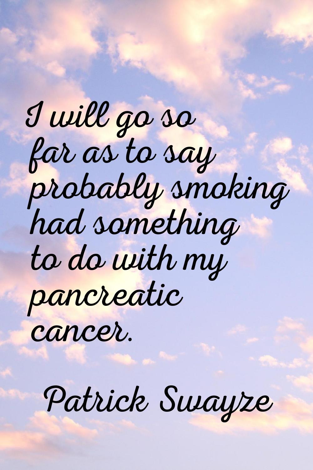 I will go so far as to say probably smoking had something to do with my pancreatic cancer.