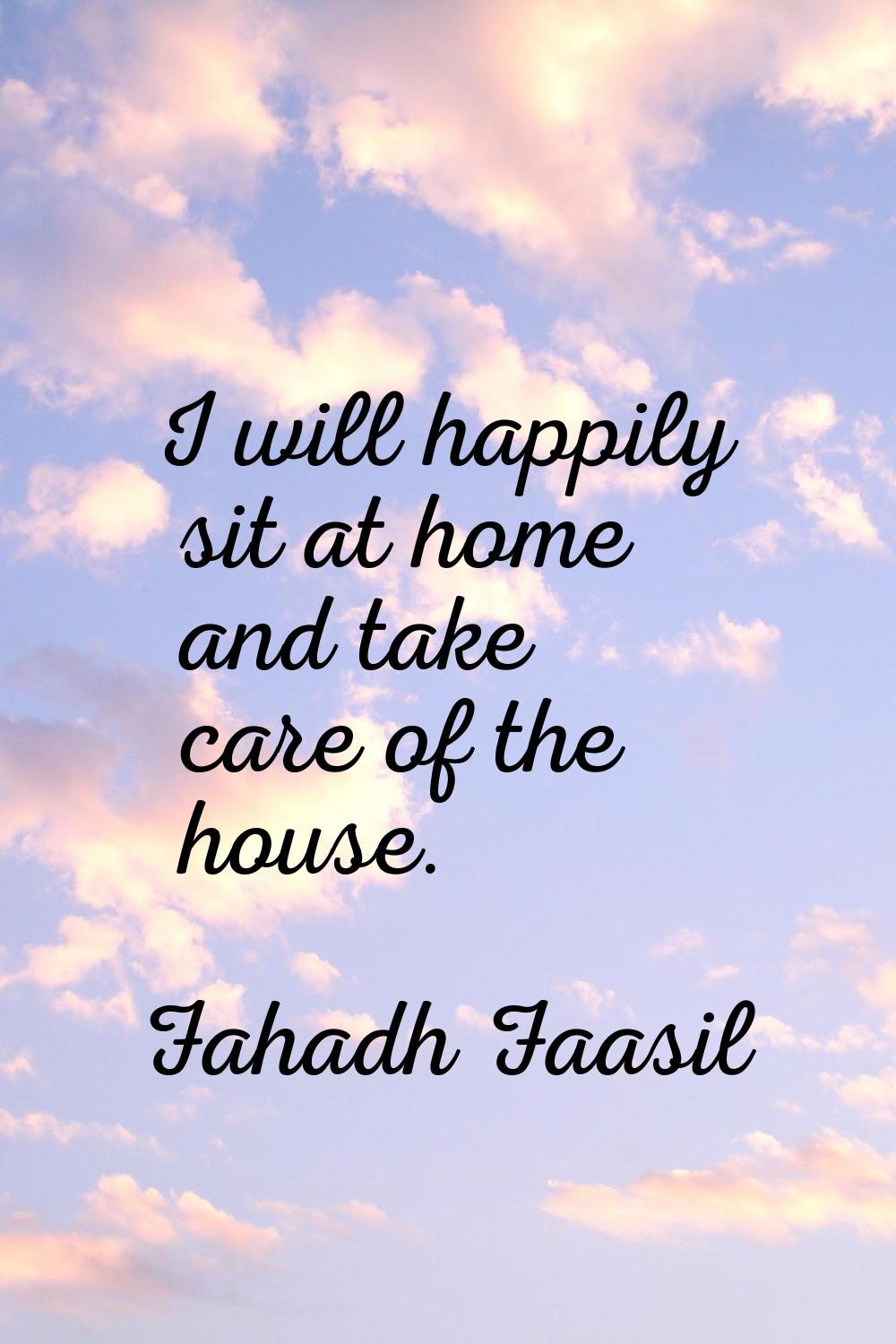 I will happily sit at home and take care of the house.