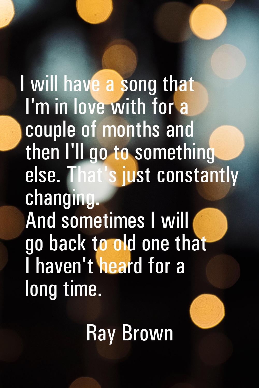 I will have a song that I'm in love with for a couple of months and then I'll go to something else.