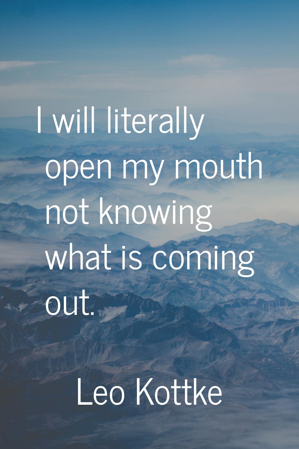 I will literally open my mouth not knowing what is coming out.