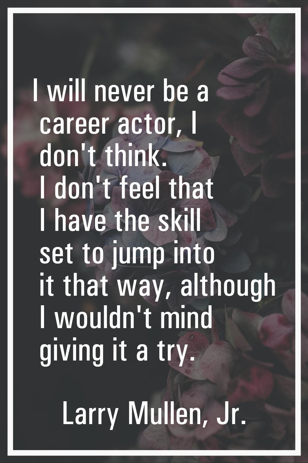 I will never be a career actor, I don't think. I don't feel that I have the skill set to jump into 