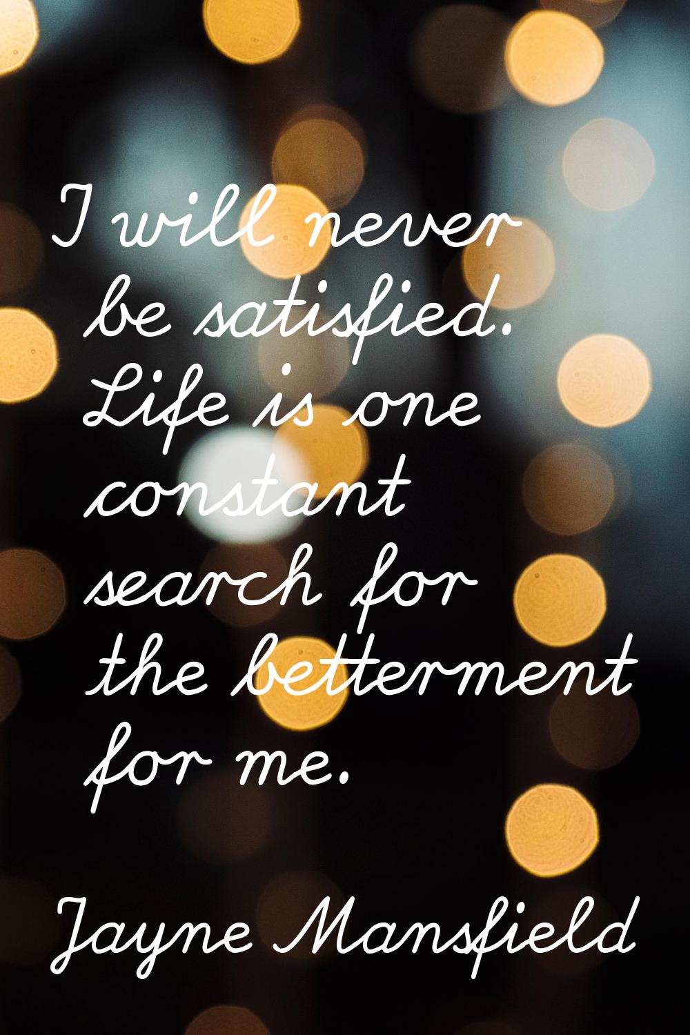 I will never be satisfied. Life is one constant search for the betterment for me.