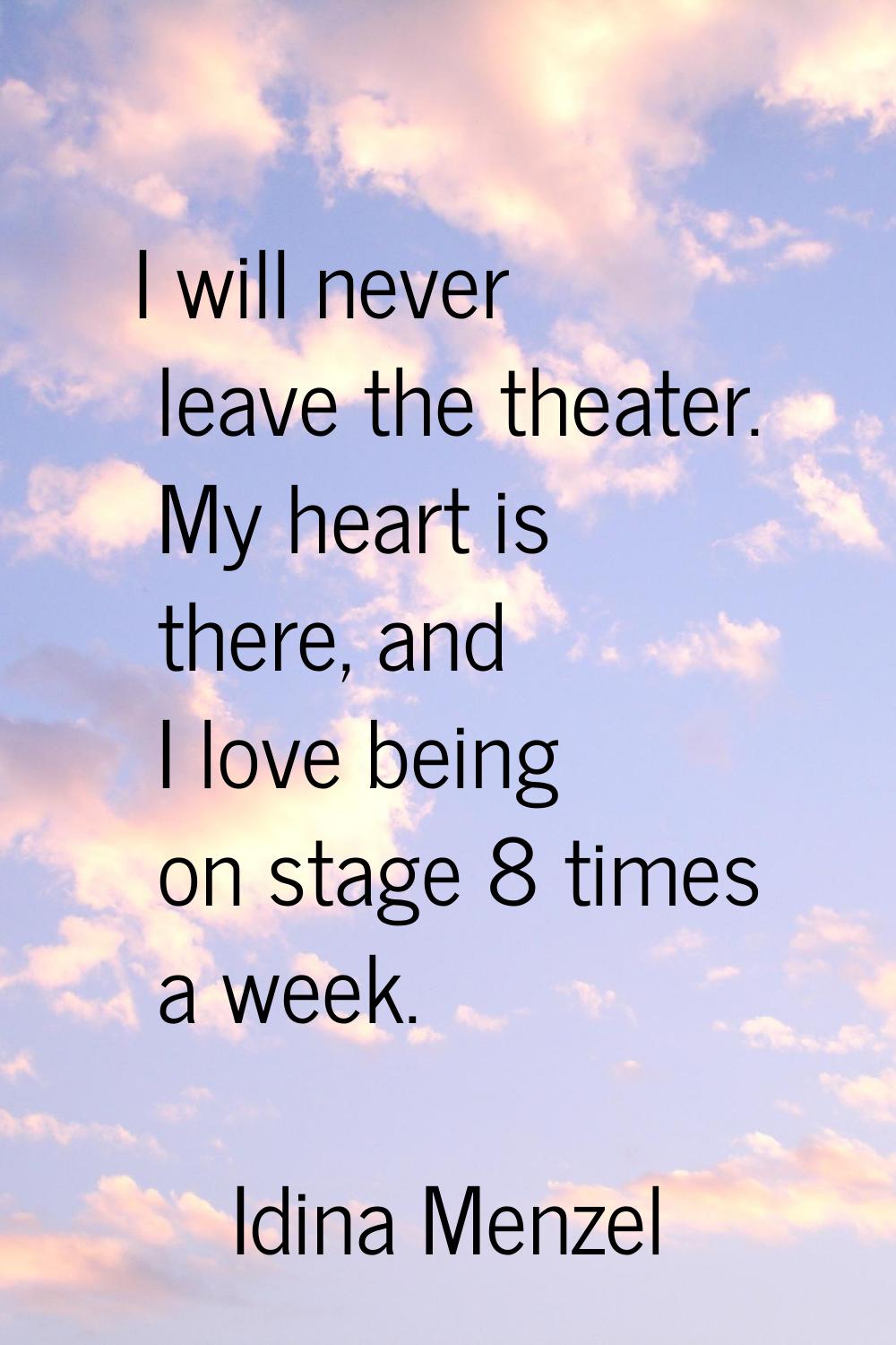 I will never leave the theater. My heart is there, and I love being on stage 8 times a week.